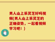 男人山上采灵芝好吗视频(男人山上采灵芝的正确姿势，一起看视频学习吧！)