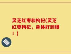 灵芝红枣和枸杞(灵芝红枣枸杞，身体好到爆！)