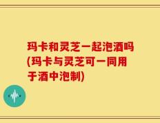 玛卡和灵芝一起泡酒吗(玛卡与灵芝可一同用于酒中泡制)