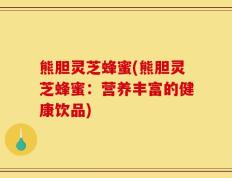 熊胆灵芝蜂蜜(熊胆灵芝蜂蜜：营养丰富的健康饮品)