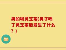 男的喝灵芝茶(男子喝了灵芝茶后发生了什么？)