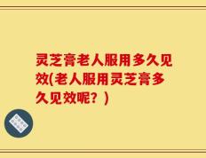 灵芝膏老人服用多久见效(老人服用灵芝膏多久见效呢？)