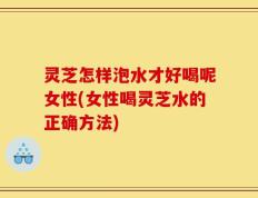 灵芝怎样泡水才好喝呢女性(女性喝灵芝水的正确方法)