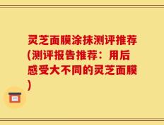 灵芝面膜涂抹测评推荐(测评报告推荐：用后感受大不同的灵芝面膜)
