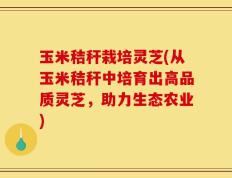 玉米秸秆栽培灵芝(从玉米秸秆中培育出高品质灵芝，助力生态农业)
