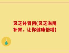 灵芝补胃阴(灵芝滋阴补胃，让你健康倍增)