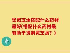 煲灵芝水搭配什么药材最好(搭配什么药材最有助于煲制灵芝水？)