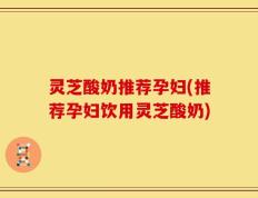 灵芝酸奶推荐孕妇(推荐孕妇饮用灵芝酸奶)