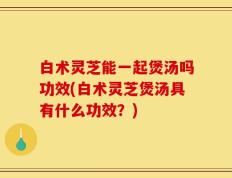 白术灵芝能一起煲汤吗功效(白术灵芝煲汤具有什么功效？)