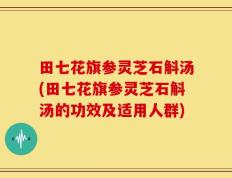 田七花旗参灵芝石斛汤(田七花旗参灵芝石斛汤的功效及适用人群)