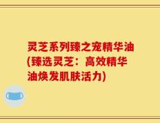 灵芝系列臻之宠精华油(臻选灵芝：高效精华油焕发肌肤活力)