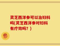 灵芝西洋参可以治妇科吗(灵芝西洋参对妇科有疗效吗？)