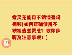 煮灵芝能用不锈钢壶吗视频(如何正确使用不锈钢壶煮灵芝？教你步骤及注意事项！)