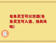 皂角灵芝可以泡酒(皂角灵芝可入酒，独具风味)