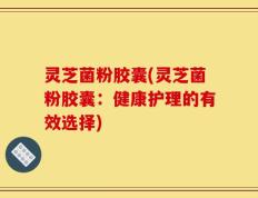 灵芝菌粉胶囊(灵芝菌粉胶囊：健康护理的有效选择)