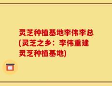 灵芝种植基地李伟李总(灵芝之乡：李伟重建灵芝种植基地)