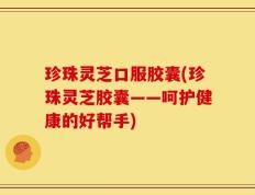 珍珠灵芝口服胶囊(珍珠灵芝胶囊——呵护健康的好帮手)