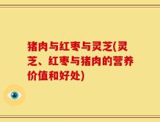 猪肉与红枣与灵芝(灵芝、红枣与猪肉的营养价值和好处)
