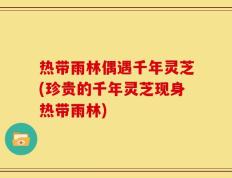 热带雨林偶遇千年灵芝(珍贵的千年灵芝现身热带雨林)