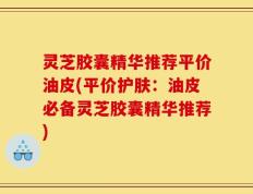 灵芝胶囊精华推荐平价油皮(平价护肤：油皮必备灵芝胶囊精华推荐)
