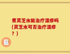 煮灵芝水能治疗湿疹吗(灵芝水可否治疗湿疹？)