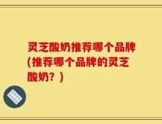 灵芝酸奶推荐哪个品牌(推荐哪个品牌的灵芝酸奶？)