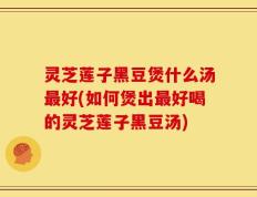 灵芝莲子黑豆煲什么汤最好(如何煲出最好喝的灵芝莲子黑豆汤)