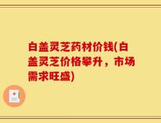 白盖灵芝药材价钱(白盖灵芝价格攀升，市场需求旺盛)