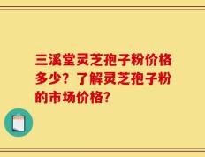 三溪堂灵芝孢子粉价格多少？了解灵芝孢子粉的市场价格？