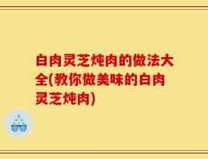 白肉灵芝炖肉的做法大全(教你做美味的白肉灵芝炖肉)