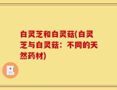 白灵芝和白灵菇(白灵芝与白灵菇：不同的天然药材)