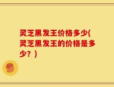 灵芝黑发王价格多少(灵芝黑发王的价格是多少？)
