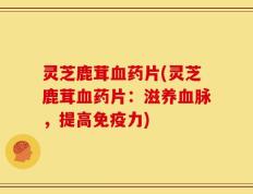 灵芝鹿茸血药片(灵芝鹿茸血药片：滋养血脉，提高免疫力)
