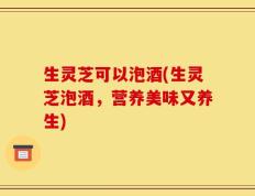 生灵芝可以泡酒(生灵芝泡酒，营养美味又养生)