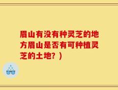 眉山有没有种灵芝的地方眉山是否有可种植灵芝的土地？)