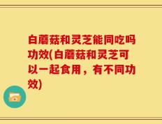 白蘑菇和灵芝能同吃吗功效(白蘑菇和灵芝可以一起食用，有不同功效)