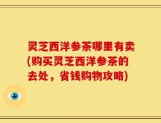 灵芝西洋参茶哪里有卖(购买灵芝西洋参茶的去处，省钱购物攻略)