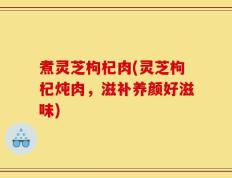 煮灵芝枸杞肉(灵芝枸杞炖肉，滋补养颜好滋味)