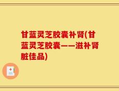 甘蓝灵芝胶囊补肾(甘蓝灵芝胶囊——滋补肾脏佳品)