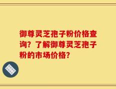 御尊灵芝孢子粉价格查询？了解御尊灵芝孢子粉的市场价格？