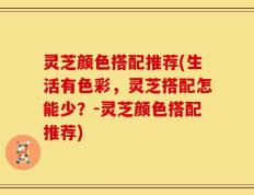 灵芝颜色搭配推荐(生活有色彩，灵芝搭配怎能少？-灵芝颜色搭配推荐)
