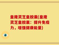 皇隆灵芝皇胶囊(皇隆灵芝皇胶囊：提升免疫力，增强健康能量)