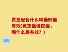 灵芝配合什么喝最好最有效(灵芝最佳搭档，喝什么最有效？)