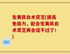 生黄芪白术灵芝(提高免疫力，配合生黄芪白术灵芝再合适不过了！)