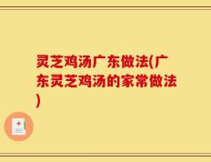 灵芝鸡汤广东做法(广东灵芝鸡汤的家常做法)