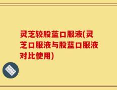 灵芝较股蓝口服液(灵芝口服液与股蓝口服液对比使用)