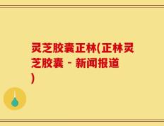 灵芝胶囊正林(正林灵芝胶囊 - 新闻报道)
