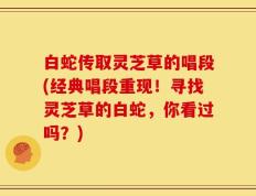 白蛇传取灵芝草的唱段(经典唱段重现！寻找灵芝草的白蛇，你看过吗？)