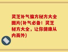 灵芝补气偏方秘方大全图片(补气必备！灵芝秘方大全，让你健康从内而外)