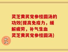 灵芝黄芪党参桂圆汤的功效(提高免疫力，缓解疲劳，补气生血  灵芝黄芪党参桂圆汤)